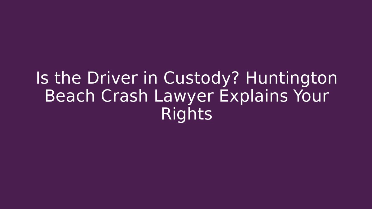 Is the Driver in Custody? Huntington Beach Crash Lawyer Explains Your Rights