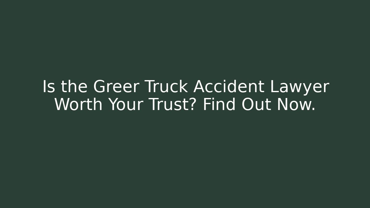 Is the Greer Truck Accident Lawyer Worth Your Trust? Find Out Now.