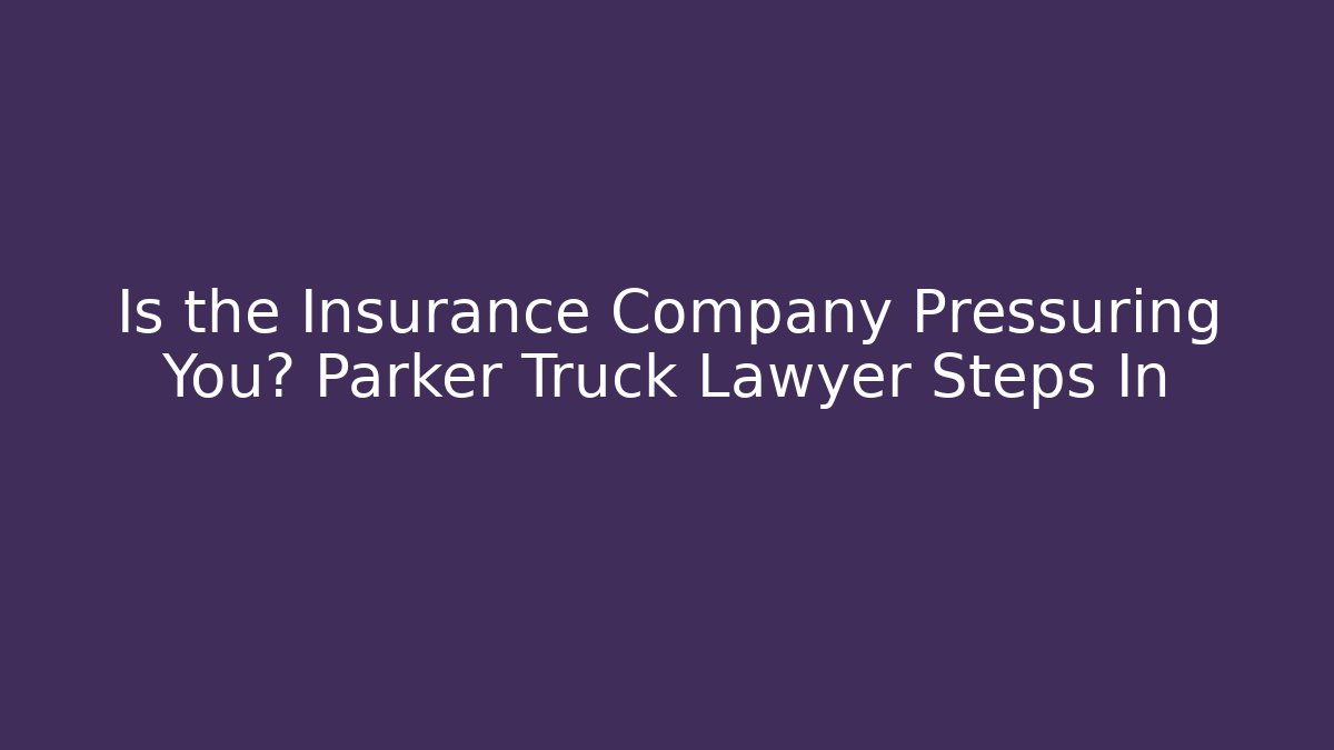 Is the Insurance Company Pressuring You? Parker Truck Lawyer Steps In