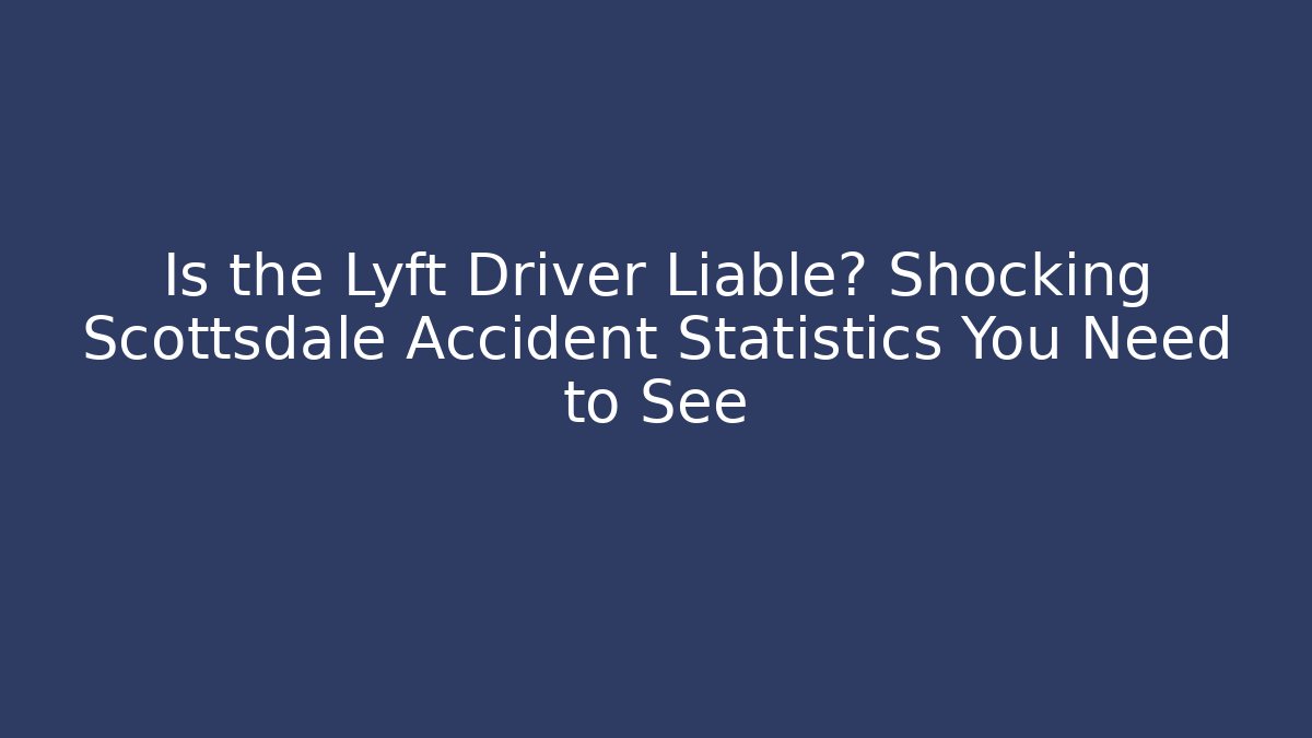 Is the Lyft Driver Liable? Shocking Scottsdale Accident Statistics You Need to See