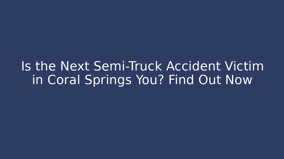 Is the Next Semi-Truck Accident Victim in Coral Springs You? Find Out Now