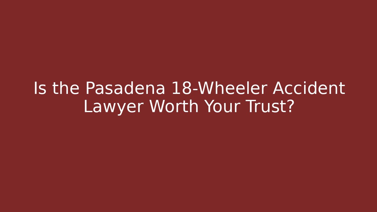 Is the Pasadena 18-Wheeler Accident Lawyer Worth Your Trust?