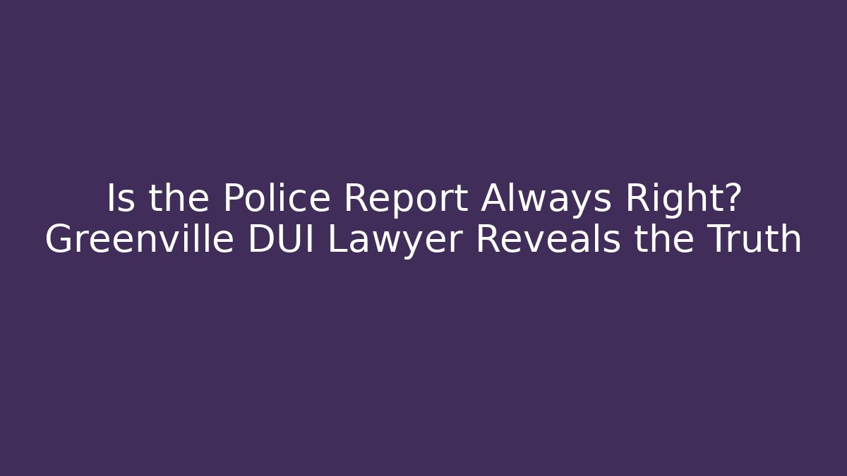 Is the Police Report Always Right? Greenville DUI Lawyer Reveals the Truth