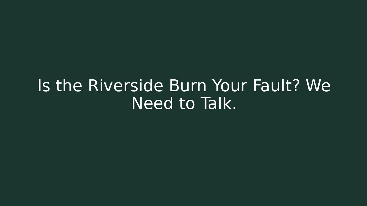 Is the Riverside Burn Your Fault? We Need to Talk.