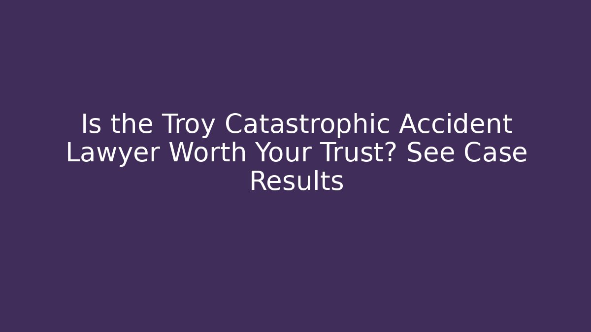 Is the Troy Catastrophic Accident Lawyer Worth Your Trust? See Case Results