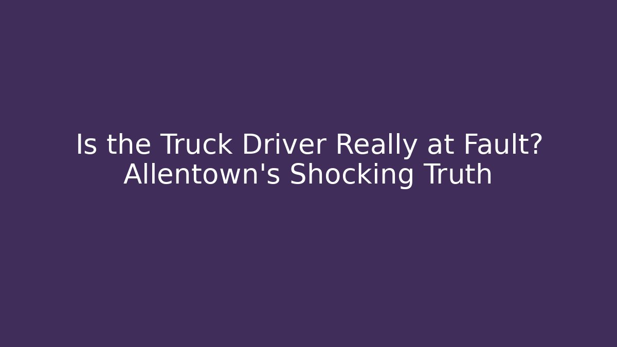 Is the Truck Driver Really at Fault? Allentown’s Shocking Truth
