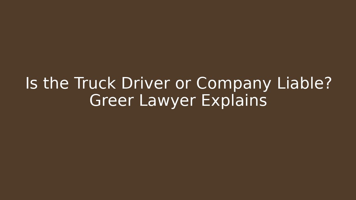 Is the Truck Driver or Company Liable? Greer Lawyer Explains