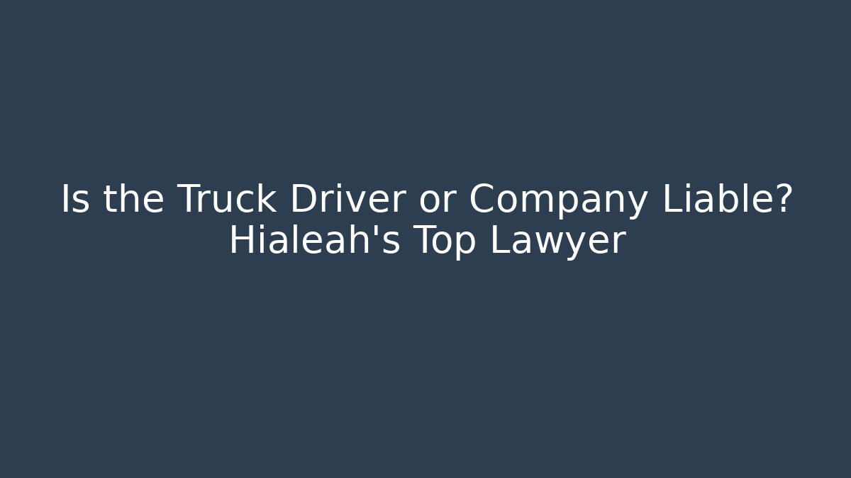 Is the Truck Driver or Company Liable? Hialeah’s Top Lawyer