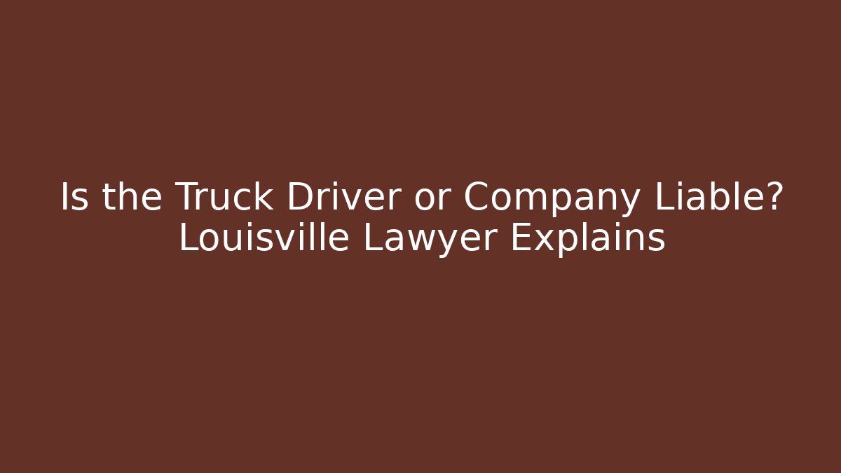 Is the Truck Driver or Company Liable? Louisville Lawyer Explains