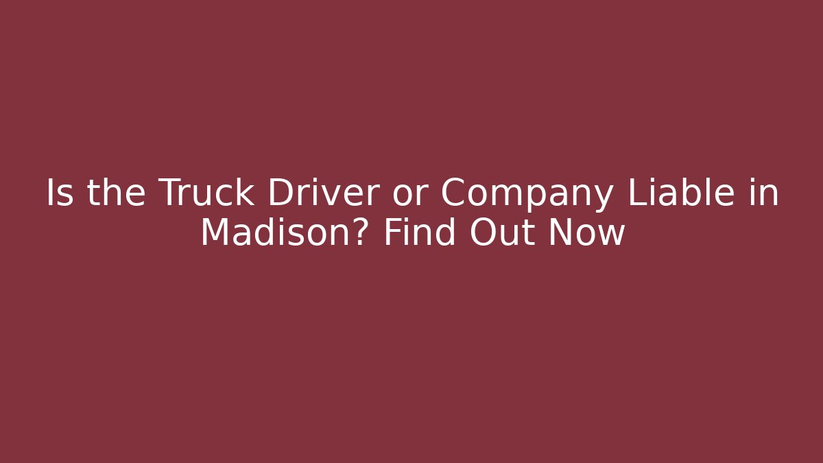 Is the Truck Driver or Company Liable in Madison? Find Out Now