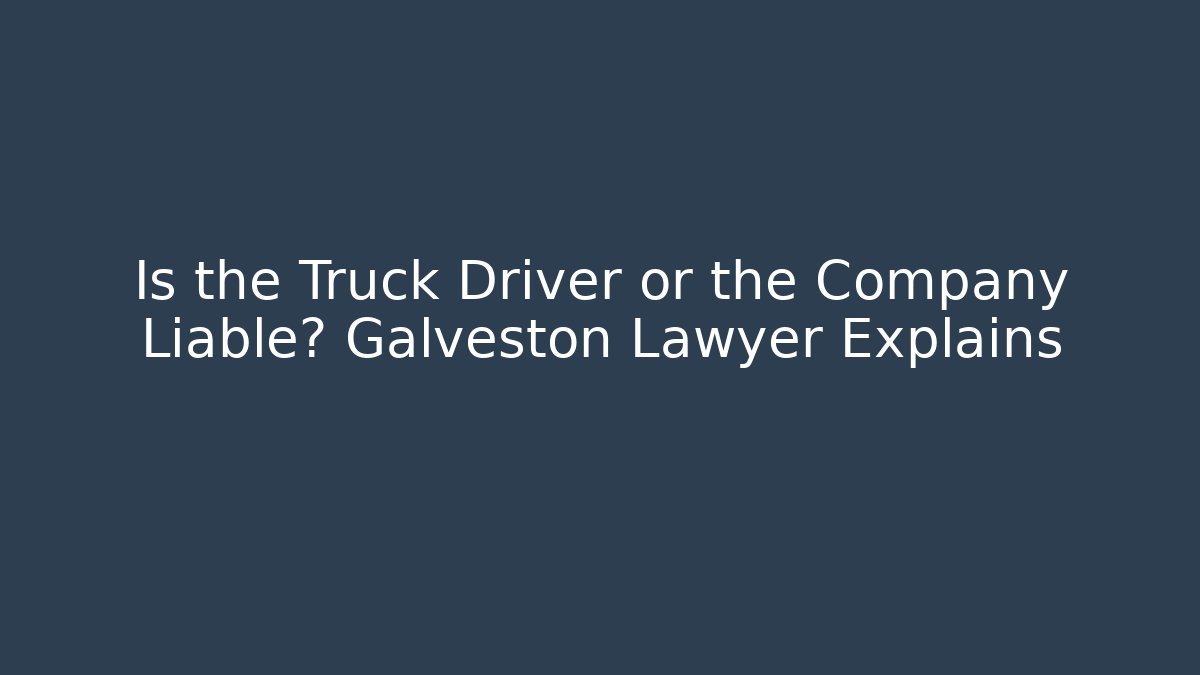 Is the Truck Driver or the Company Liable? Galveston Lawyer Explains