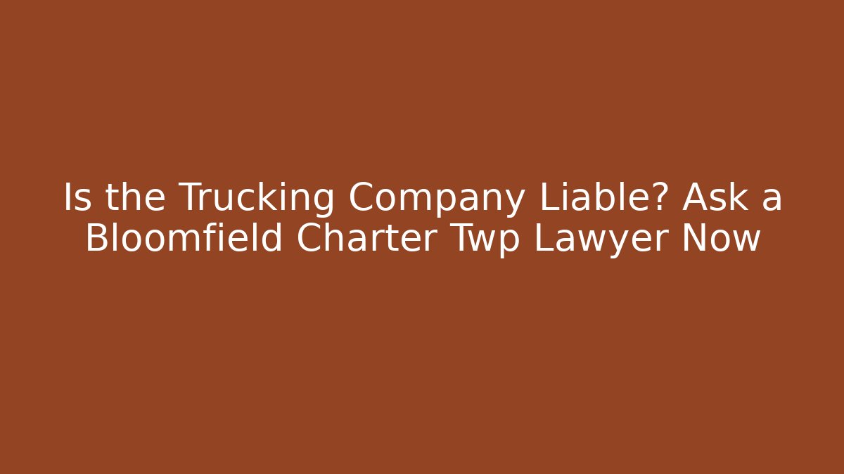 Is the Trucking Company Liable? Ask a Bloomfield Charter Twp Lawyer Now