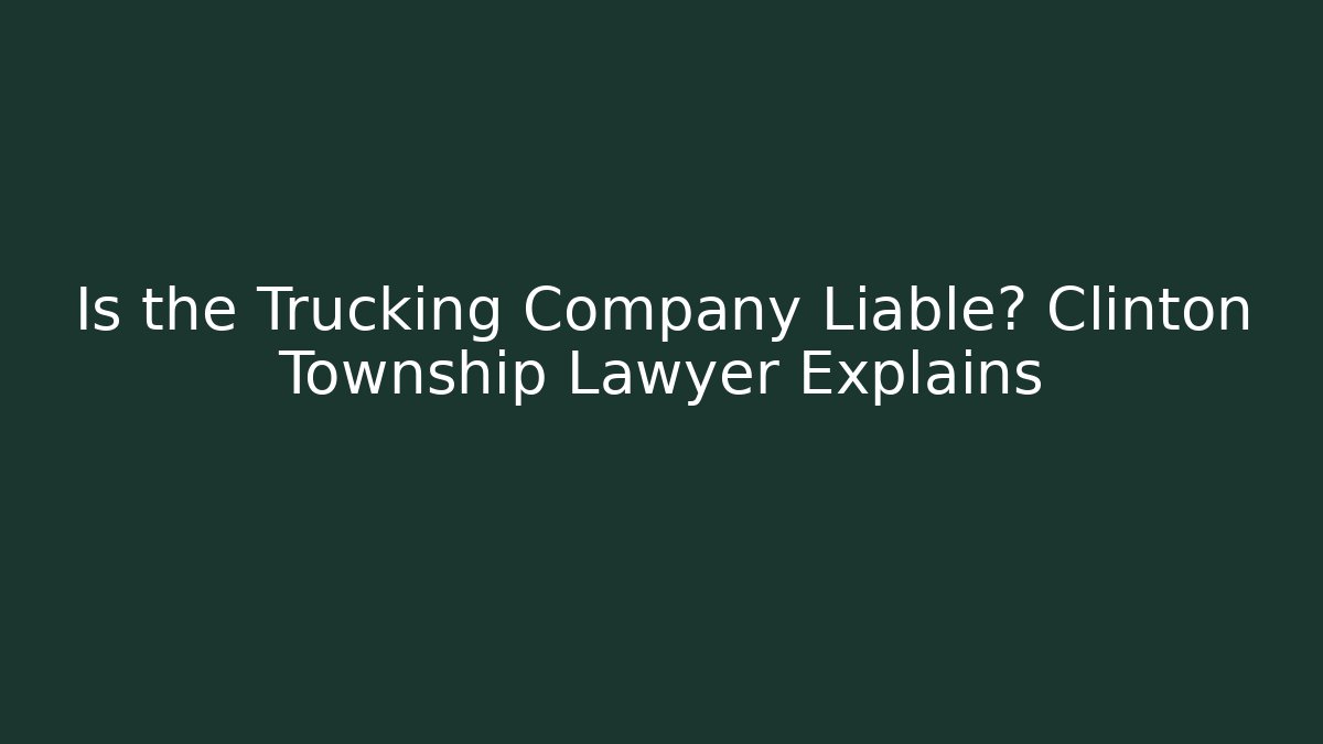 Is the Trucking Company Liable? Clinton Township Lawyer Explains