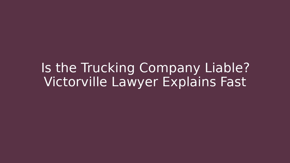 Is the Trucking Company Liable? Victorville Lawyer Explains Fast