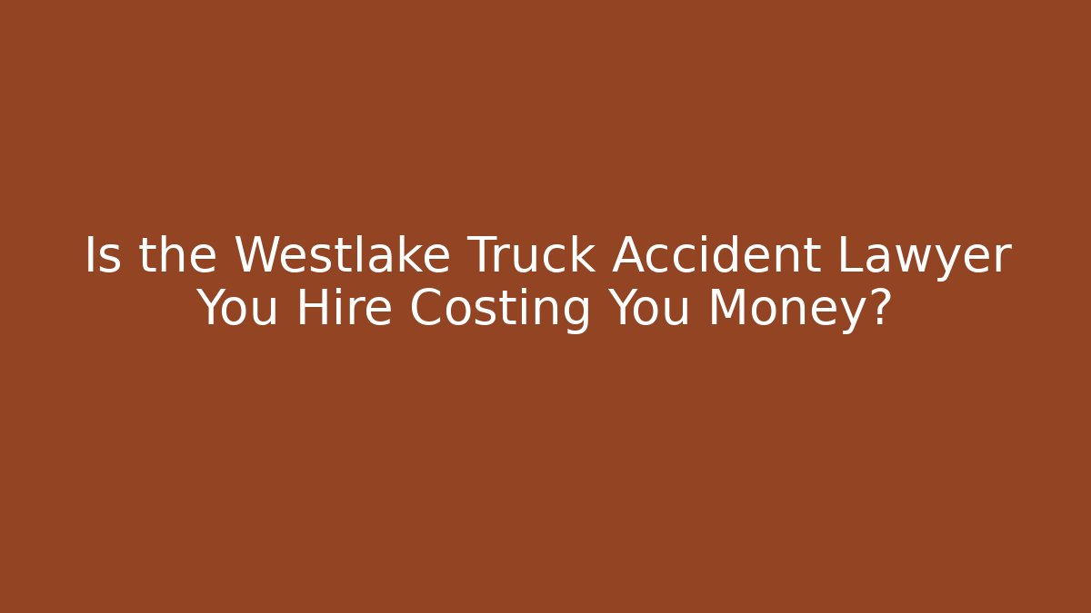 Is the Westlake Truck Accident Lawyer You Hire Costing You Money?