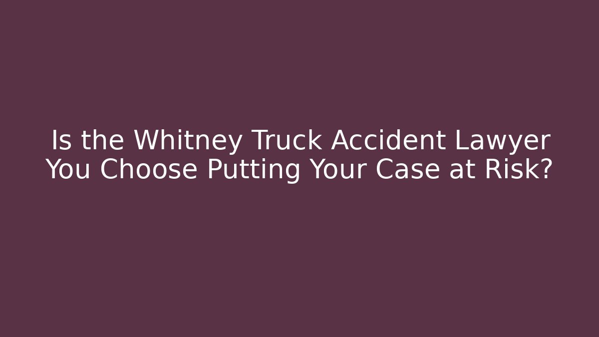 Is the Whitney Truck Accident Lawyer You Choose Putting Your Case at Risk?