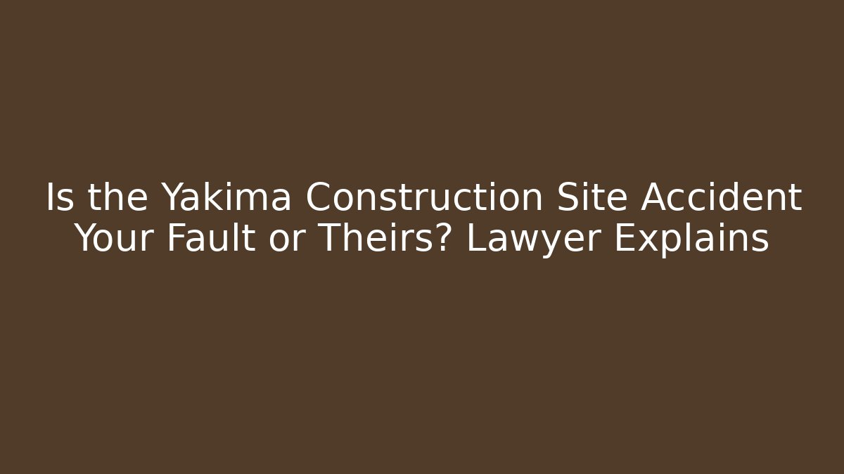 Is the Yakima Construction Site Accident Your Fault or Theirs? Lawyer Explains