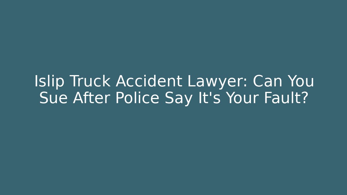 Islip Truck Accident Lawyer: Can You Sue After Police Say It’s Your Fault?