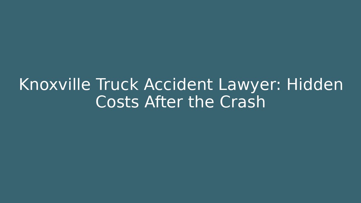Knoxville Truck Accident Lawyer: Hidden Costs After the Crash