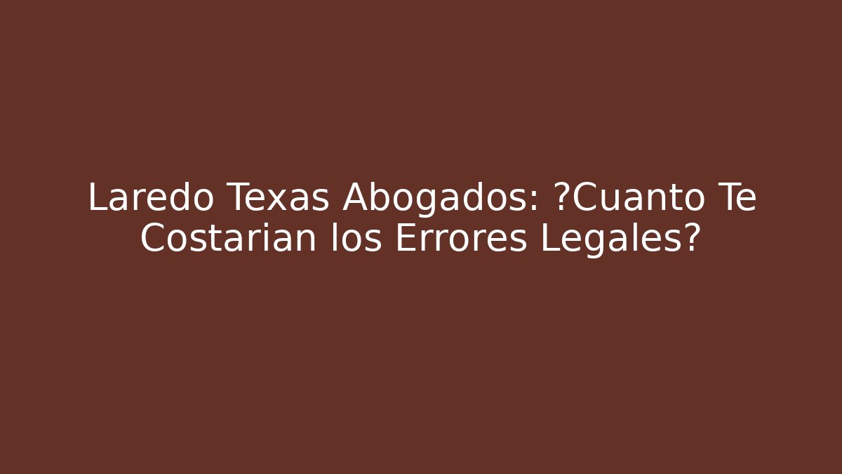 Laredo Texas Abogados: ¿Cuánto Te Costarían los Errores Legales?