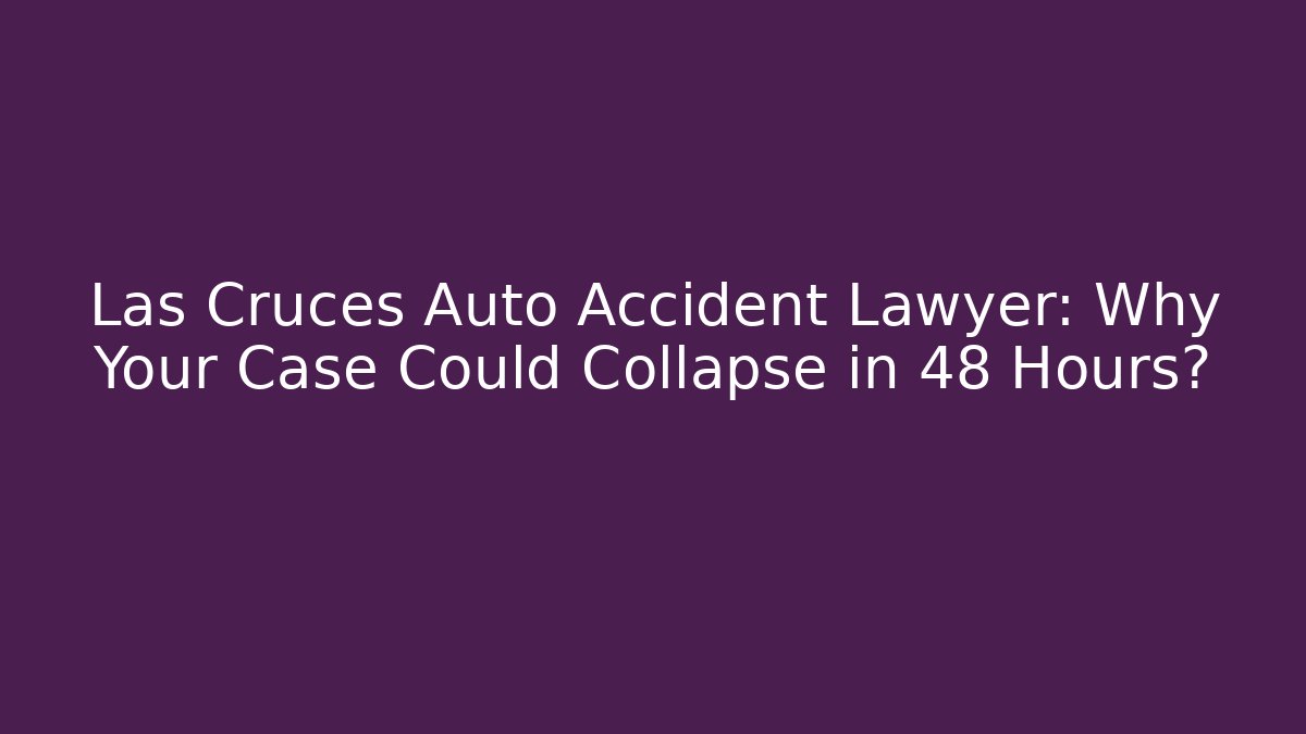 Las Cruces Auto Accident Lawyer: Why Your Case Could Collapse in 48 Hours?