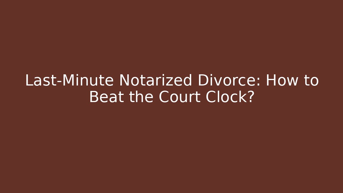 Last-Minute Notarized Divorce: How to Beat the Court Clock?