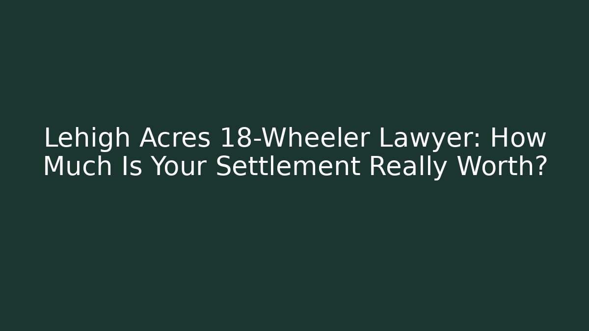 Lehigh Acres 18-Wheeler Lawyer: How Much Is Your Settlement Really Worth?