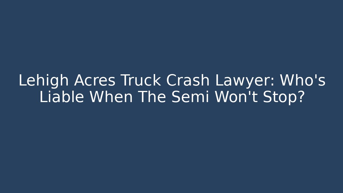 Lehigh Acres Truck Crash Lawyer: Who’s Liable When The Semi Won’t Stop?