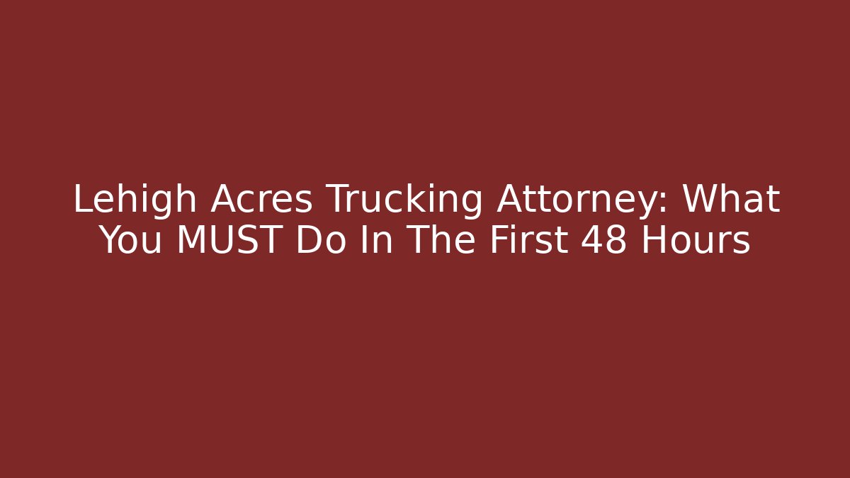 Lehigh Acres Trucking Attorney: What You MUST Do In The First 48 Hours