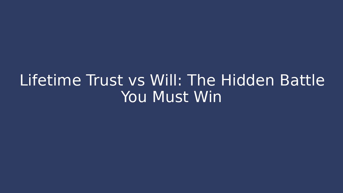 Lifetime Trust vs Will: The Hidden Battle You Must Win