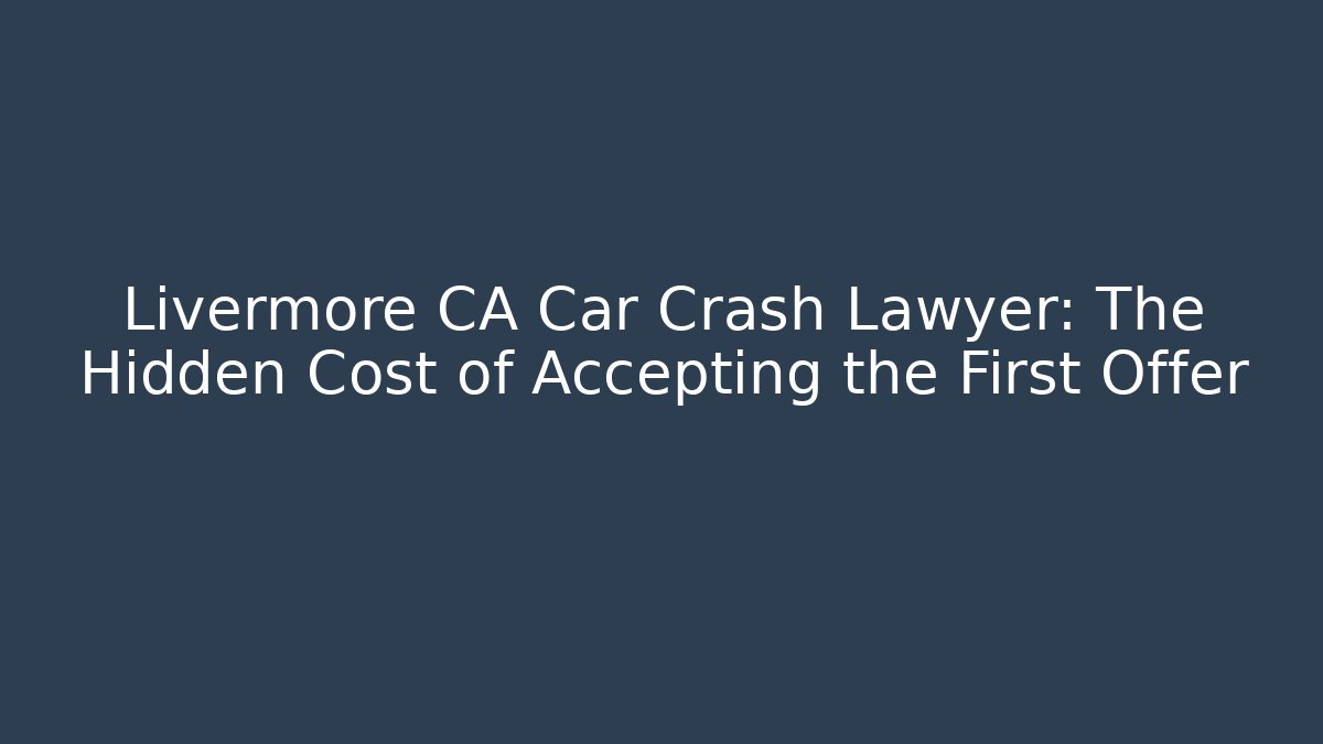 Livermore CA Car Crash Lawyer: The Hidden Cost of Accepting the First Offer