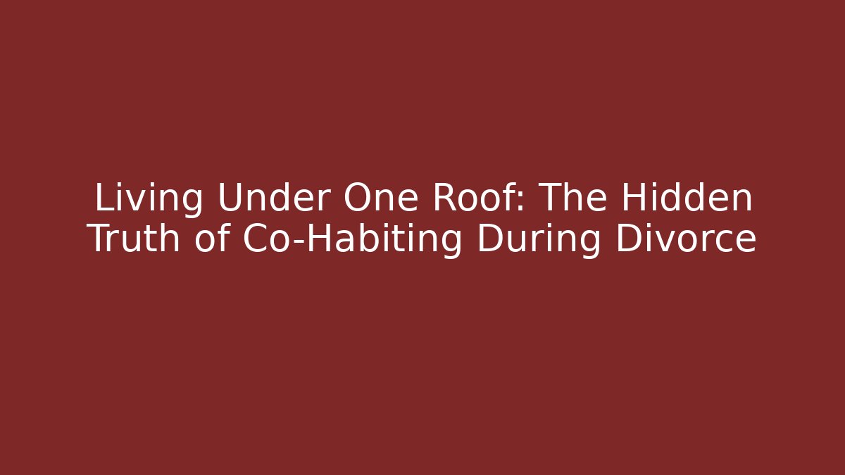 Living Under One Roof: The Hidden Truth of Co-Habiting During Divorce