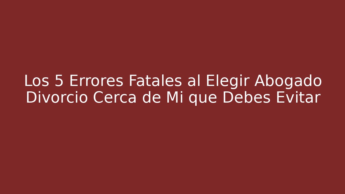 Los 5 Errores Fatales al Elegir Abogado Divorcio Cerca de Mi que Debes Evitar