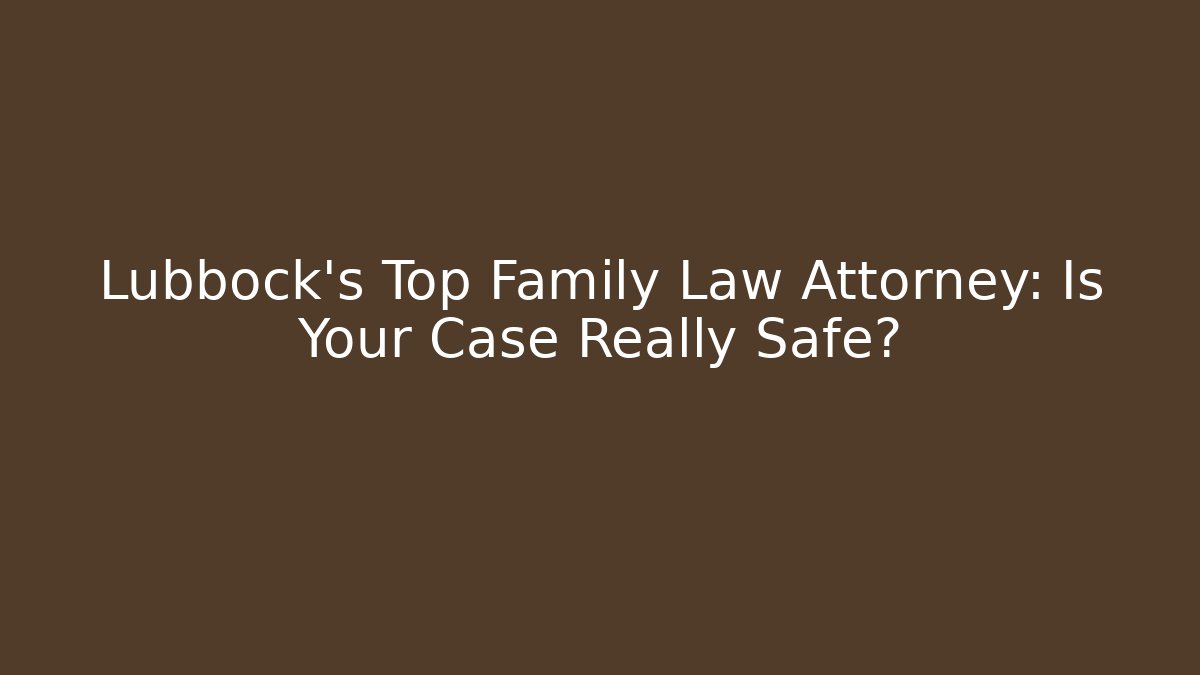 Lubbock's Top Family Law Attorney: Is Your Case Really Safe?