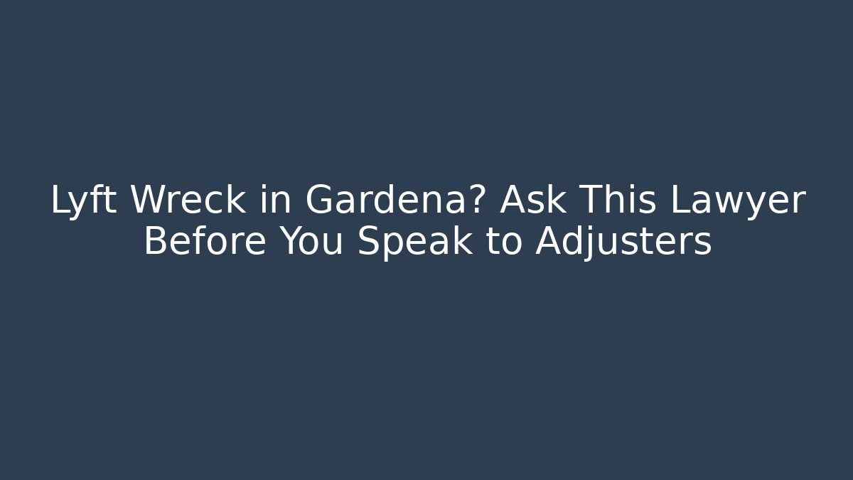 Lyft Wreck in Gardena? Ask This Lawyer Before You Speak to Adjusters