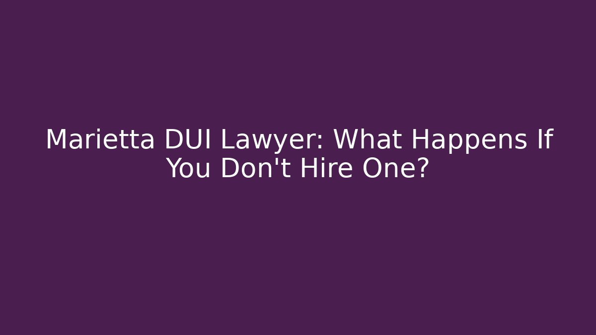 Marietta DUI Lawyer: What Happens If You Don’t Hire One?