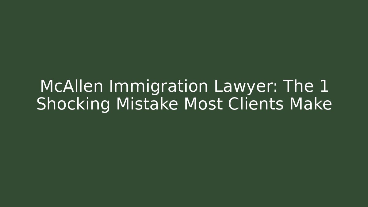 McAllen Immigration Lawyer: The 1 Shocking Mistake Most Clients Make