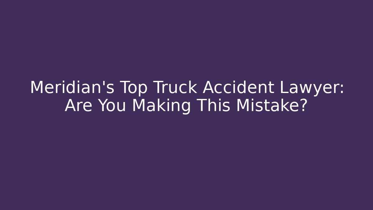 Meridian’s Top Truck Accident Lawyer: Are You Making This Mistake?