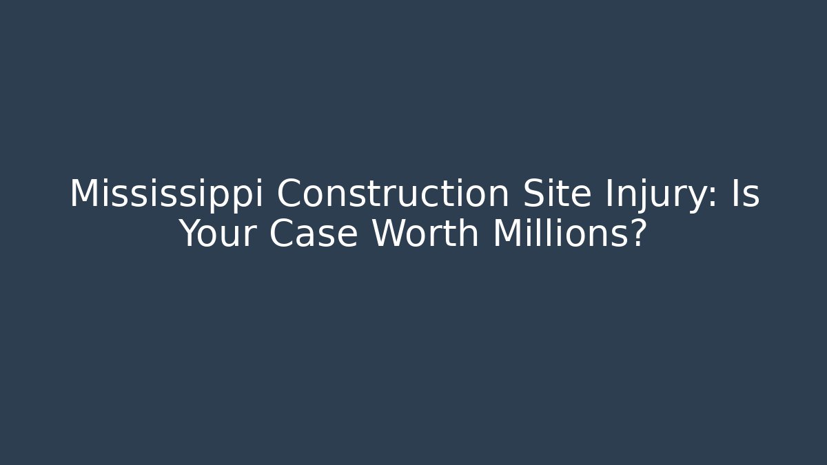 Mississippi Construction Site Injury: Is Your Case Worth Millions?