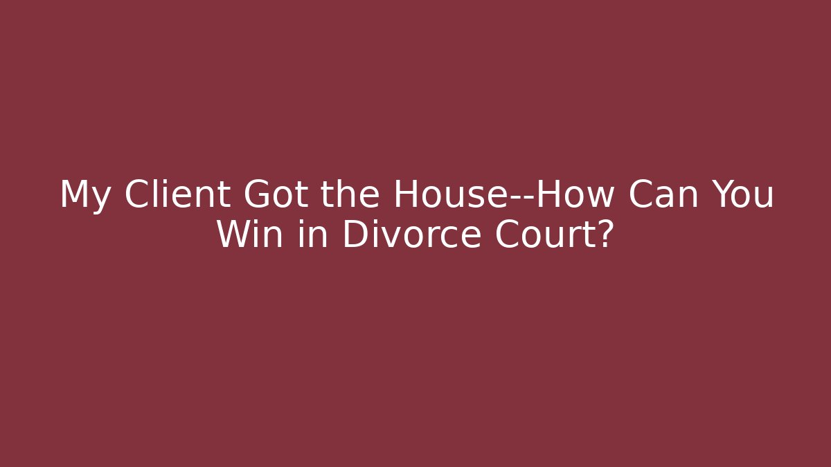 My Client Got the House—How Can You Win in Divorce Court?