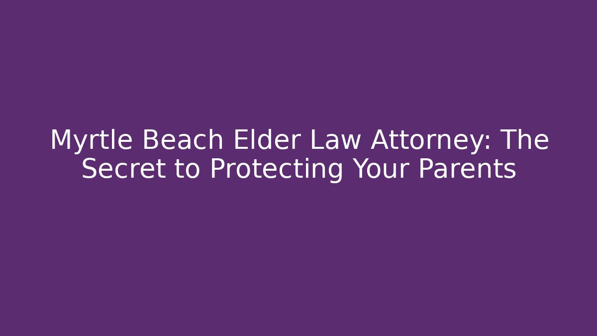 Myrtle Beach Elder Law Attorney: The Secret to Protecting Your Parents