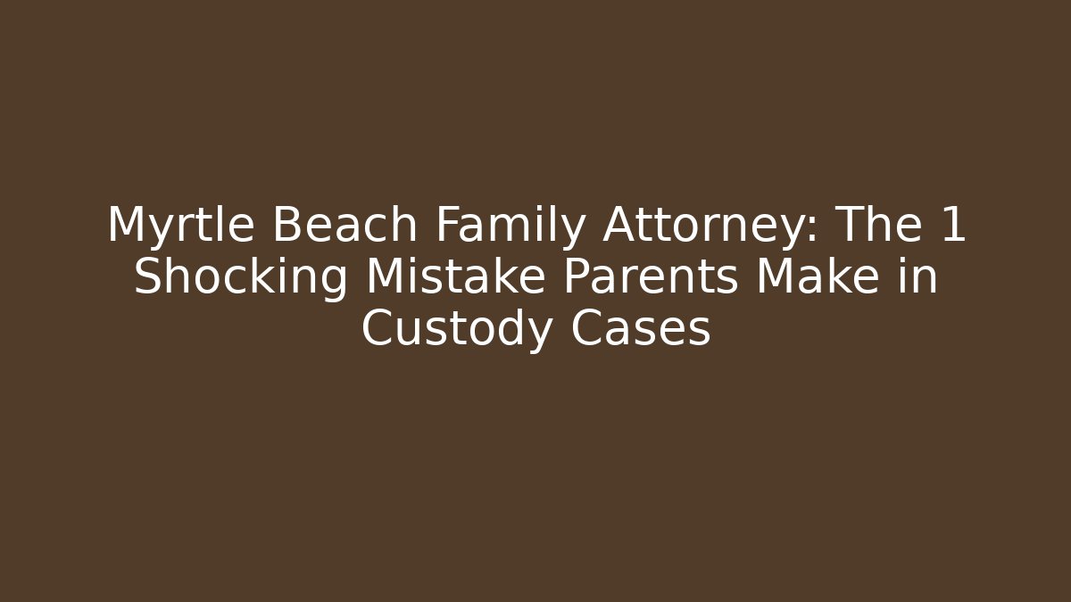 Myrtle Beach Family Attorney: The 1 Shocking Mistake Parents Make in Custody Cases