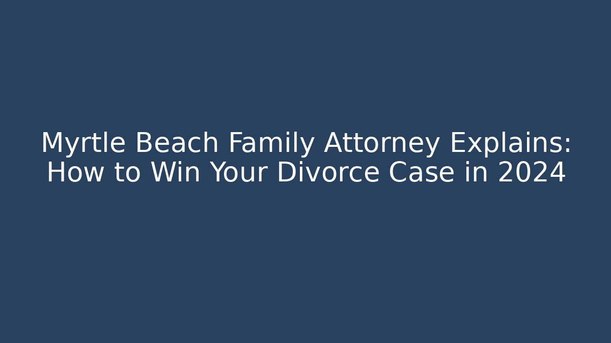 Myrtle Beach Family Attorney Explains: How to Win Your Divorce Case in 2024