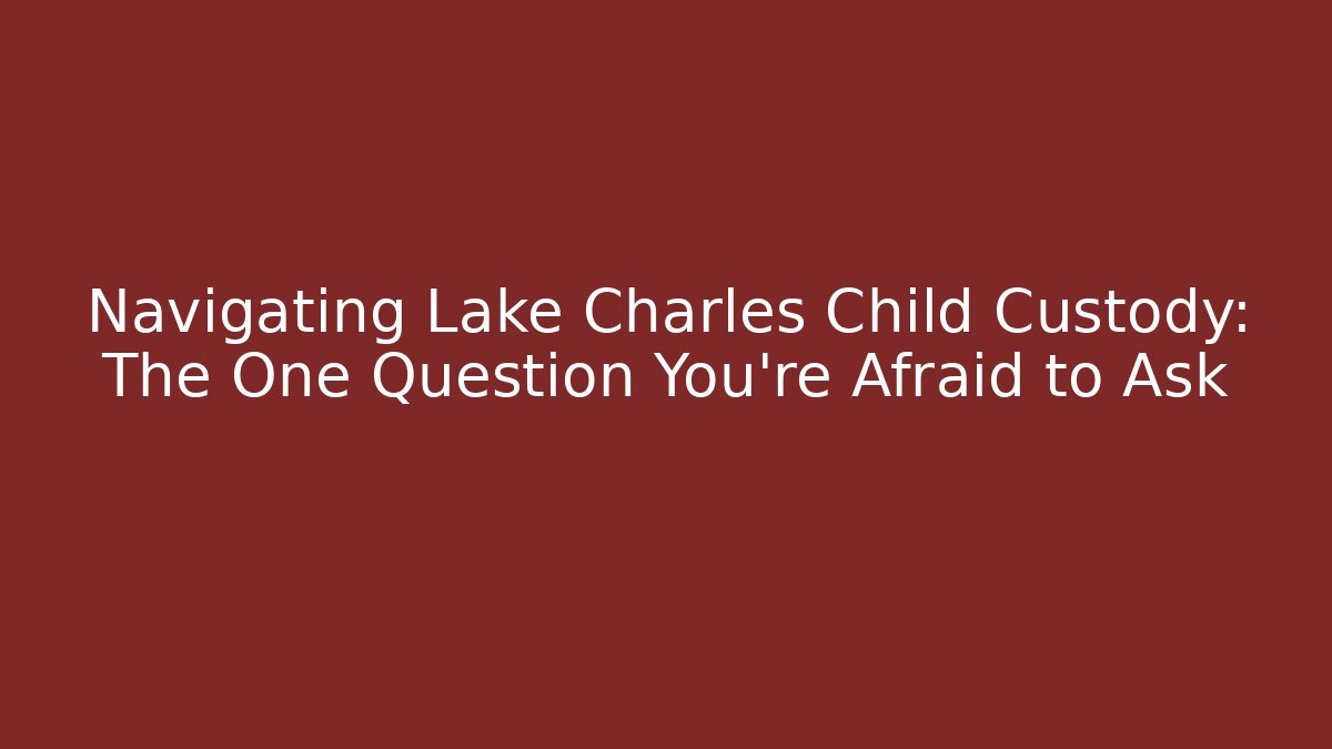 Navigating Lake Charles Child Custody: The One Question You're Afraid to Ask