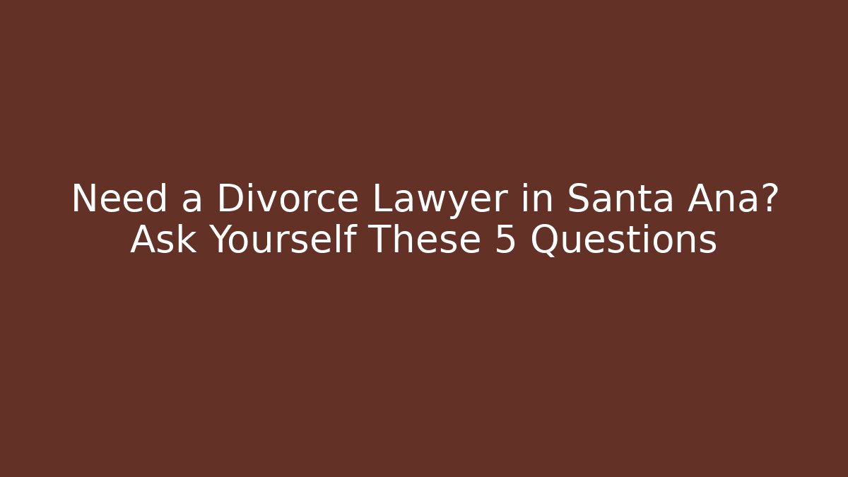 Need a Divorce Lawyer in Santa Ana? Ask Yourself These 5 Questions