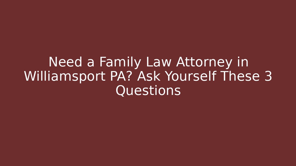Need a Family Law Attorney in Williamsport PA? Ask Yourself These 3 Questions