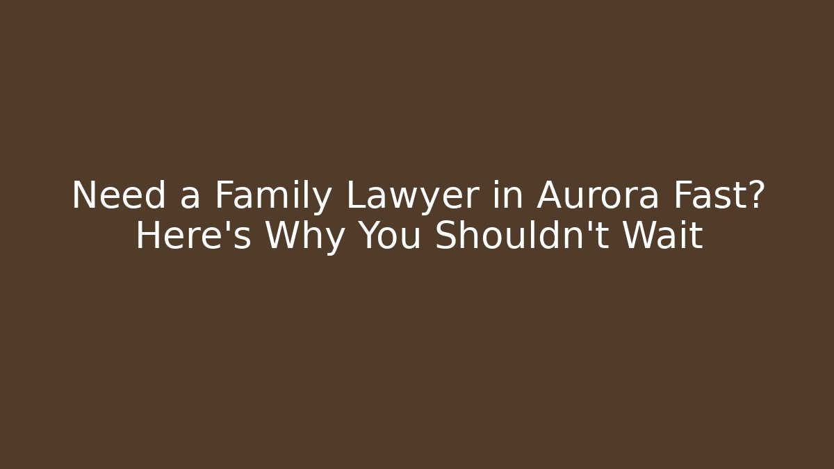 Need a Family Lawyer in Aurora Fast? Here's Why You Shouldn't Wait