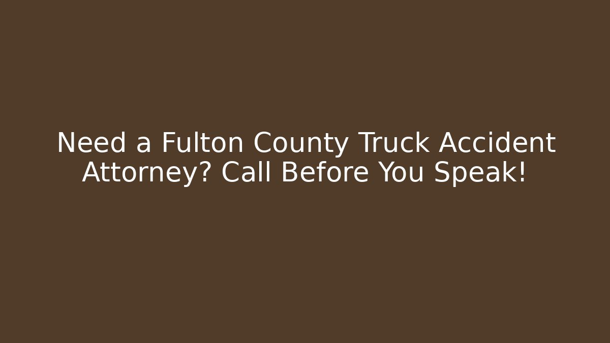 Need a Fulton County Truck Accident Attorney? Call Before You Speak!