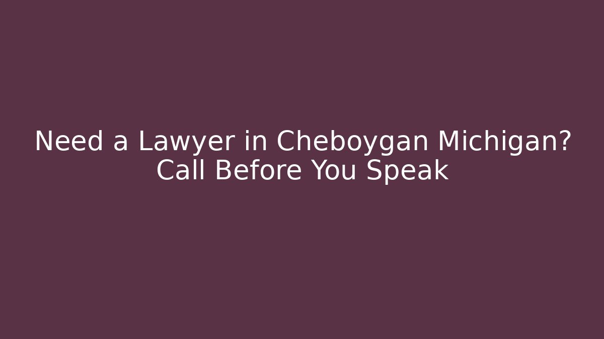 Need a Lawyer in Cheboygan Michigan? Call Before You Speak
