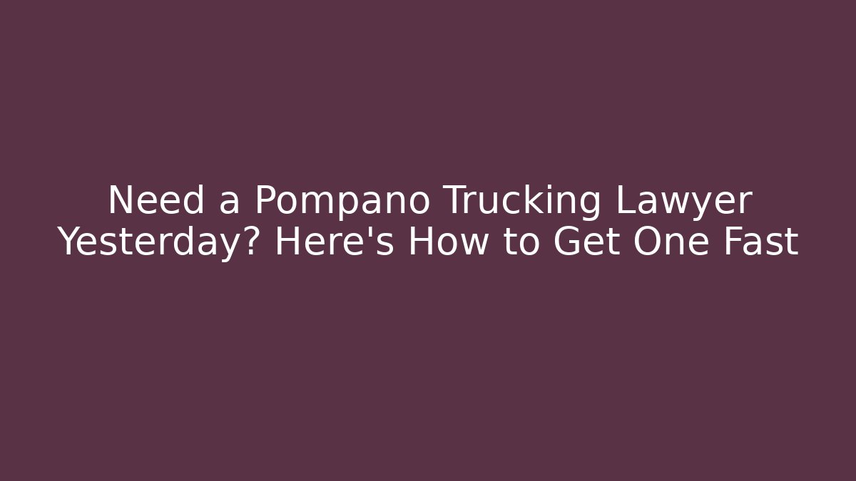 Need a Pompano Trucking Lawyer Yesterday? Here’s How to Get One Fast